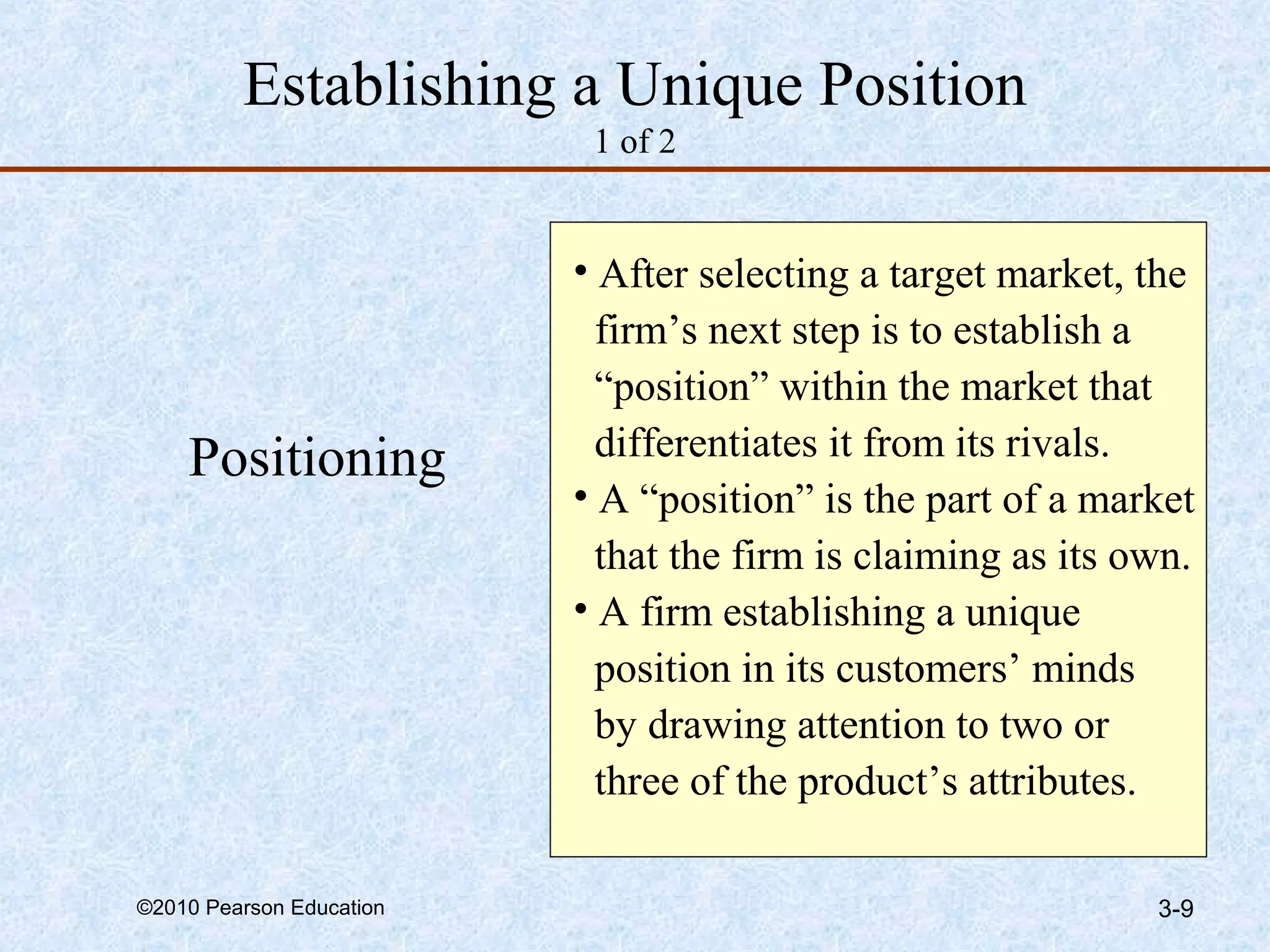 Establishing a Unique Position
                           1 of 2


                          • After selecting a target market, the
                            firm’s next step is to establish a
                            “position” within the market that
    Positioning             differentiates it from its rivals.
                          • A “position” is the part of a market
                            that the firm is claiming as its own.
                          • A firm establishing a unique
                            position in its customers’ minds
                            by drawing attention to two or
                            three of the product’s attributes.

©2010 Pearson Education                                       3-9
 
