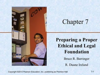 Chapter 7

                                                     Preparing a Proper
                                                      Ethical and Legal
                                                         Foundation
                                                              Bruce R. Barringer
                                                                R. Duane Ireland
Copyright ©2012 Pearson Education, Inc. publishing as Prentice Hall                7-1
 