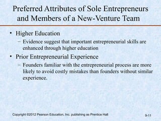 Preferred Attributes of Sole Entrepreneurs
  and Members of a New-Venture Team
• Higher Education
    – Evidence suggest that important entrepreneurial skills are
      enhanced through higher education
• Prior Entrepreneurial Experience
    – Founders familiar with the entrepreneurial process are more
      likely to avoid costly mistakes than founders without similar
      experience.




 Copyright ©2012 Pearson Education, Inc. publishing as Prentice Hall   9-11
 