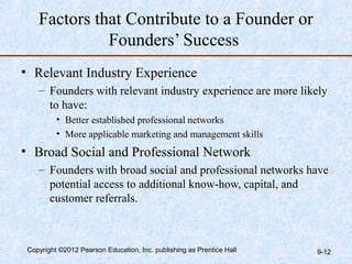 Factors that Contribute to a Founder or
              Founders’ Success
• Relevant Industry Experience
    – Founders with relevant industry experience are more likely
      to have:
          • Better established professional networks
          • More applicable marketing and management skills
• Broad Social and Professional Network
    – Founders with broad social and professional networks have
      potential access to additional know-how, capital, and
      customer referrals.



 Copyright ©2012 Pearson Education, Inc. publishing as Prentice Hall   9-12
 