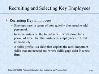 Recruiting and Selecting Key Employees

• Recruiting Key Employees
   – Start-ups vary in terms of how quickly they need to add
     personnel.
   – In some instances, the founders will work alone for a
     period of time. In other instances, employees are hired
     immediately.
   – A skills profile is a chart that depicts the most important
     skills that are needed and where skills gaps exist in a new
     firm.



Copyright ©2012 Pearson Education, Inc. publishing as Prentice Hall   9-13
 