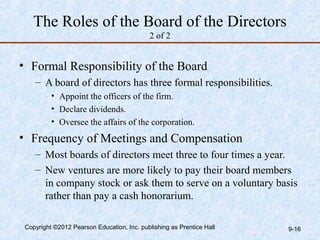 The Roles of the Board of the Directors
                                            2 of 2


• Formal Responsibility of the Board
    – A board of directors has three formal responsibilities.
          • Appoint the officers of the firm.
          • Declare dividends.
          • Oversee the affairs of the corporation.
• Frequency of Meetings and Compensation
    – Most boards of directors meet three to four times a year.
    – New ventures are more likely to pay their board members
      in company stock or ask them to serve on a voluntary basis
      rather than pay a cash honorarium.

 Copyright ©2012 Pearson Education, Inc. publishing as Prentice Hall   9-16
 