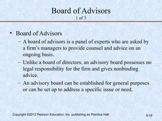 Board of Advisors
                                            1 of 3


• Board of Advisors
    – A board of advisors is a panel of experts who are asked by
      a firm’s managers to provide counsel and advice on an
      ongoing basis.
    – Unlike a board of directors, an advisory board possesses no
      legal responsibility for the firm and gives nonbinding
      advice.
    – An advisory board can be established for general purposes
      or can be set up to address a specific issue or need.



 Copyright ©2012 Pearson Education, Inc. publishing as Prentice Hall   9-19
 