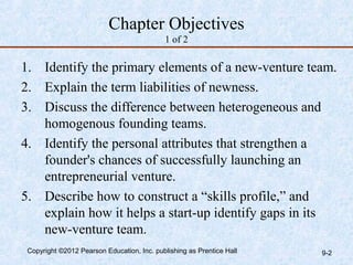 Chapter Objectives
                                            1 of 2

1. Identify the primary elements of a new-venture team.
2. Explain the term liabilities of newness.
3. Discuss the difference between heterogeneous and
   homogenous founding teams.
4. Identify the personal attributes that strengthen a
   founder's chances of successfully launching an
   entrepreneurial venture.
5. Describe how to construct a “skills profile,” and
   explain how it helps a start-up identify gaps in its
   new-venture team.
 Copyright ©2012 Pearson Education, Inc. publishing as Prentice Hall   9-2
 