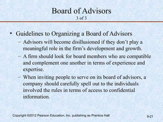 Board of Advisors
                                            3 of 3


• Guidelines to Organizing a Board of Advisors
    – Advisors will become disillusioned if they don’t play a
      meaningful role in the firm’s development and growth.
    – A firm should look for board members who are compatible
      and complement one another in terms of experience and
      expertise.
    – When inviting people to serve on its board of advisors, a
      company should carefully spell out to the individuals
      involved the rules in terms of access to confidential
      information.


 Copyright ©2012 Pearson Education, Inc. publishing as Prentice Hall   9-21
 