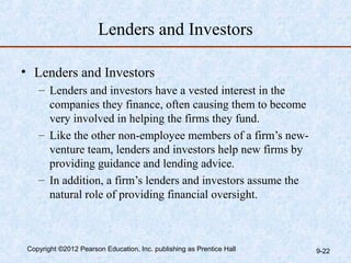 Lenders and Investors

• Lenders and Investors
    – Lenders and investors have a vested interest in the
      companies they finance, often causing them to become
      very involved in helping the firms they fund.
    – Like the other non-employee members of a firm’s new-
      venture team, lenders and investors help new firms by
      providing guidance and lending advice.
    – In addition, a firm’s lenders and investors assume the
      natural role of providing financial oversight.



 Copyright ©2012 Pearson Education, Inc. publishing as Prentice Hall   9-22
 