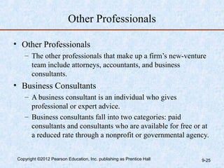Other Professionals

• Other Professionals
    – The other professionals that make up a firm’s new-venture
      team include attorneys, accountants, and business
      consultants.
• Business Consultants
    – A business consultant is an individual who gives
      professional or expert advice.
    – Business consultants fall into two categories: paid
      consultants and consultants who are available for free or at
      a reduced rate through a nonprofit or governmental agency.


 Copyright ©2012 Pearson Education, Inc. publishing as Prentice Hall   9-25
 