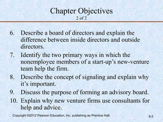 Chapter Objectives
                                            2 of 2


6. Describe a board of directors and explain the
    difference between inside directors and outside
    directors.
7. Identify the two primary ways in which the
    nonemployee members of a start-up’s new-venture
    team help the firm.
8. Describe the concept of signaling and explain why
    it’s important.
9. Discuss the purpose of forming an advisory board.
10. Explain why new venture firms use consultants for
    help and advice.
 Copyright ©2012 Pearson Education, Inc. publishing as Prentice Hall   9-3
 