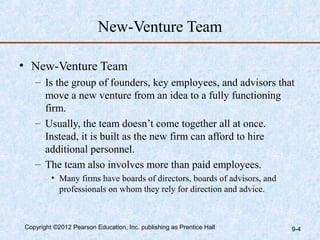 New-Venture Team

• New-Venture Team
   – Is the group of founders, key employees, and advisors that
     move a new venture from an idea to a fully functioning
     firm.
   – Usually, the team doesn’t come together all at once.
     Instead, it is built as the new firm can afford to hire
     additional personnel.
   – The team also involves more than paid employees.
         • Many firms have boards of directors, boards of advisors, and
           professionals on whom they rely for direction and advice.



Copyright ©2012 Pearson Education, Inc. publishing as Prentice Hall       9-4
 