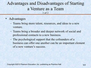Advantages and Disadvantages of Starting
         a Venture as a Team
                                           1 of 2

• Advantages
   – Teams bring more talent, resources, and ideas to a new
     venture.
   – Teams bring a broader and deeper network of social and
     professional contacts to a new business.
   – The psychological support that the cofounders of a
     business can offer one another can be an important element
     of a new venture’s success.




Copyright ©2012 Pearson Education, Inc. publishing as Prentice Hall   9-8
 