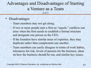 Advantages and Disadvantages of Starting
         a Venture as a Team
                                           2 of 2

• Disadvantages
   – Team members may not get along.
   – If two or more people start a firm as “equals,” conflicts can
     arise when the firm needs to establish a formal structure
     and designate one person as the CEO.
   – If the founders have similar areas of expertise, they may
     duplicate rather than complement one another.
   – Team members can easily disagree in terms of work habits,
     tolerances for risk, levels of passion for the business, ideas
     on how the business should be run, and similar key issues.


Copyright ©2012 Pearson Education, Inc. publishing as Prentice Hall   9-9
 