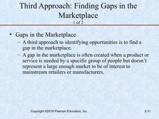 Third Approach: Finding Gaps in the
Marketplace
1 of 2
• Gaps in the Marketplace
– A third approach to identifying opportunities is to find a
gap in the marketplace.
– A gap in the marketplace is often created when a product or
service is needed by a specific group of people but doesn’t
represent a large enough market to be of interest to
mainstream retailers or manufacturers.
Copyright ©2016 Pearson Education, Inc. 2-11
 