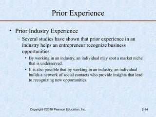Prior Experience
• Prior Industry Experience
– Several studies have shown that prior experience in an
industry helps an entrepreneur recognize business
opportunities.
• By working in an industry, an individual may spot a market niche
that is underserved.
• It is also possible that by working in an industry, an individual
builds a network of social contacts who provide insights that lead
to recognizing new opportunities.
Copyright ©2016 Pearson Education, Inc. 2-14
 