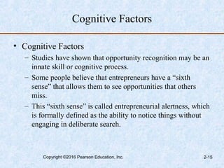 Cognitive Factors
• Cognitive Factors
– Studies have shown that opportunity recognition may be an
innate skill or cognitive process.
– Some people believe that entrepreneurs have a “sixth
sense” that allows them to see opportunities that others
miss.
– This “sixth sense” is called entrepreneurial alertness, which
is formally defined as the ability to notice things without
engaging in deliberate search.
Copyright ©2016 Pearson Education, Inc. 2-15
 