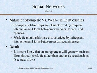 Social Networks
2 of 3
• Nature of Strong-Tie Vs. Weak-Tie Relationships
– Strong-tie relationships are characterized by frequent
interaction and form between coworkers, friends, and
spouses.
– Weak-tie relationships are characterized by infrequent
interaction and form between casual acquaintances.
• Result
– It is more likely that an entrepreneur will get new business
ideas through weak-tie rather than strong-tie relationships.
(See next slide.)
Copyright ©2016 Pearson Education, Inc. 2-17
 