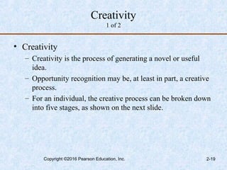 Creativity
1 of 2
• Creativity
– Creativity is the process of generating a novel or useful
idea.
– Opportunity recognition may be, at least in part, a creative
process.
– For an individual, the creative process can be broken down
into five stages, as shown on the next slide.
Copyright ©2016 Pearson Education, Inc. 2-19
 