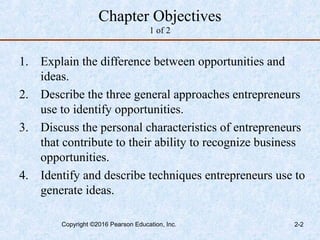 Chapter Objectives
1 of 2
1. Explain the difference between opportunities and
ideas.
2. Describe the three general approaches entrepreneurs
use to identify opportunities.
3. Discuss the personal characteristics of entrepreneurs
that contribute to their ability to recognize business
opportunities.
4. Identify and describe techniques entrepreneurs use to
generate ideas.
Copyright ©2016 Pearson Education, Inc. 2-2
 