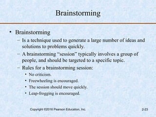 Brainstorming
• Brainstorming
– Is a technique used to generate a large number of ideas and
solutions to problems quickly.
– A brainstorming “session” typically involves a group of
people, and should be targeted to a specific topic.
– Rules for a brainstorming session:
• No criticism.
• Freewheeling is encouraged.
• The session should move quickly.
• Leap-frogging is encouraged.
Copyright ©2016 Pearson Education, Inc. 2-23
 