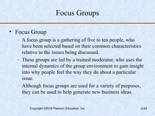Focus Groups
• Focus Group
– A focus group is a gathering of five to ten people, who
have been selected based on their common characteristics
relative to the issues being discussed.
– These groups are led by a trained moderator, who uses the
internal dynamics of the group environment to gain insight
into why people feel the way they do about a particular
issue.
– Although focus groups are used for a variety of purposes,
they can be used to help generate new business ideas.
Copyright ©2016 Pearson Education, Inc. 2-24
 