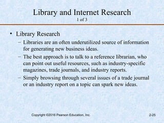 Library and Internet Research
1 of 3
• Library Research
– Libraries are an often underutilized source of information
for generating new business ideas.
– The best approach is to talk to a reference librarian, who
can point out useful resources, such as industry-specific
magazines, trade journals, and industry reports.
– Simply browsing through several issues of a trade journal
or an industry report on a topic can spark new ideas.
Copyright ©2016 Pearson Education, Inc. 2-25
 