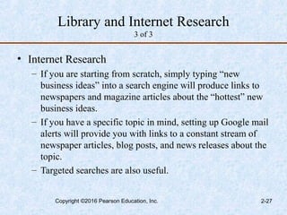 Library and Internet Research
3 of 3
• Internet Research
– If you are starting from scratch, simply typing “new
business ideas” into a search engine will produce links to
newspapers and magazine articles about the “hottest” new
business ideas.
– If you have a specific topic in mind, setting up Google mail
alerts will provide you with links to a constant stream of
newspaper articles, blog posts, and news releases about the
topic.
– Targeted searches are also useful.
Copyright ©2016 Pearson Education, Inc. 2-27
 