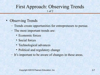 First Approach: Observing Trends
1 of 2
• Observing Trends
– Trends create opportunities for entrepreneurs to pursue.
– The most important trends are:
• Economic forces
• Social forces
• Technological advances
• Political and regulatory change
– It’s important to be aware of changes in these areas.
Copyright ©2016 Pearson Education, Inc. 2-7
 