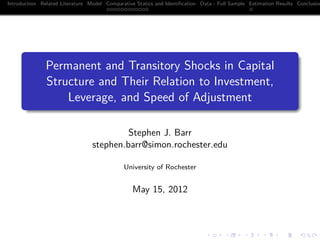 Introduction Related Literature Model Comparative Statics and Identiﬁcation Data - Full Sample Estimation Results Conclusion
                                      ............                                             .




      .
               Permanent and Transitory Shocks in Capital
               Structure and Their Relation to Investment,
                   Leverage, and Speed of Adjustment
      .

                                          Stephen J. Barr
                                 stephen.barr@simon.rochester.edu

                                             University of Rochester


                                                 May 15, 2012



                                                                              .      .       .      .      .       .
 