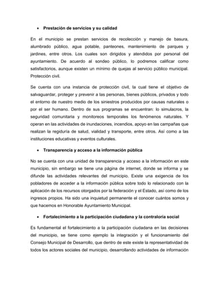 

Prestación de servicios y su calidad

En el municipio se prestan servicios de recolección y manejo de basura,
alumbrado público, agua potable, panteones, mantenimiento de parques y
jardines, entre otros. Los cuales son dirigidos y atendidos por personal del
ayuntamiento. De acuerdo al sondeo público, lo podremos calificar como
satisfactorios, aunque existen un mínimo de quejas al servicio público municipal.
Protección civil.
Se cuenta con una instancia de protección civil, la cual tiene el objetivo de
salvaguardar, proteger y prevenir a las personas, bienes públicos, privados y todo
el entorno de nuestro medio de los siniestros producidos por causas naturales o
por el ser humano. Dentro de sus programas se encuentran: lo simulacros, la
seguridad comunitaria y monitoreos temporales los fenómenos naturales. Y
operan en las actividades de inundaciones, incendios, apoyo en las campañas que
realizan la regiduría de salud, vialidad y transporte, entre otros. Así como a las
instituciones educativas y eventos culturales.


Transparencia y acceso a la información pública

No se cuenta con una unidad de transparencia y acceso a la información en este
municipio, sin embargo se tiene una página de internet, donde se informa y se
difunde las actividades relevantes del municipio. Existe una exigencia de los
pobladores de acceder a la información pública sobre todo lo relacionado con la
aplicación de los recursos otorgados por la federación y el Estado, así como de los
ingresos propios. Ha sido una inquietud permanente el conocer cuántos somos y
que hacemos en Honorable Ayuntamiento Municipal.


Fortalecimiento a la participación ciudadana y la contraloría social

Es fundamental el fortalecimiento a la participación ciudadana en las decisiones
del municipio, se tiene como ejemplo la integración y el funcionamiento del
Consejo Municipal de Desarrollo, que dentro de este existe la representatividad de
todos los actores sociales del municipio, desarrollando actividades de información

 
