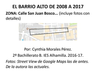 EL BARRIO ALTO DE 2008 A 2017
ZONA: Calle San Juan Bosco... (incluye fotos con
detalles)
Por: Cynthia Morales Pérez.
2º Bachillerato B. IES Alhamilla. 2016-17.
Fotos: Street View de Google Maps las de antes.
De la autora las actuales.
 