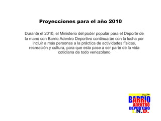 Durante el 2010, el Ministerio del poder popular para el Deporte de la mano con Barrio Adentro Deportivo continuarán con la lucha por incluir a más personas a la práctica de actividades físicas, recreación y cultura, para que esto pase a ser parte de la vida cotidiana de todo venezolano Proyecciones para el año 2010 