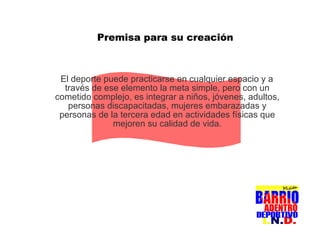 Premisa para su creación El deporte puede practicarse en cualquier espacio y a través de ese elemento la meta simple, pero con un cometido complejo, es integrar a niños, jóvenes, adultos, personas discapacitadas, mujeres embarazadas y personas de la tercera edad en actividades físicas que mejoren su calidad de vida. 