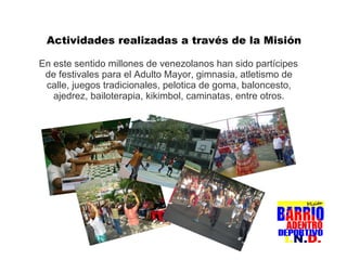 En este sentido millones de venezolanos han sido partícipes de festivales para el Adulto Mayor, gimnasia, atletismo de calle, juegos tradicionales, pelotica de goma, baloncesto, ajedrez, bailoterapia, kikimbol, caminatas, entre otros. Actividades realizadas a través de la Misión 