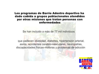 Los programas de Barrio Adentro deportivo ha dado cabida a grupos poblacionales atendidos por otras misiones que tratan personas con enfermedades Se han incluido a más de 77 mil individuos que padecen obesidad, diabetes, hipertensión arterial, asma, accidentes cerebro-vasculares, neuropatías, discapacidades físicas-motoras y problemas de adicción   
