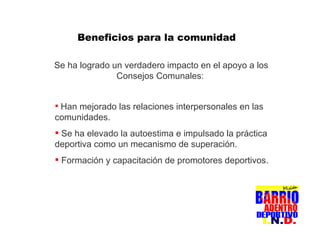 Se ha logrado un verdadero impacto en el apoyo a los Consejos Comunales:   Beneficios para la comunidad Han mejorado las relaciones interpersonales en las comunidades.  Se ha elevado la autoestima e impulsado la práctica deportiva como un mecanismo de superación. Formación y capacitación de promotores deportivos.  