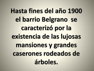 Hasta fines del año 1900
el barrio Belgrano se
caracterizó por la
existencia de las lujosas
mansiones y grandes
caserones rodeados de
árboles.
 