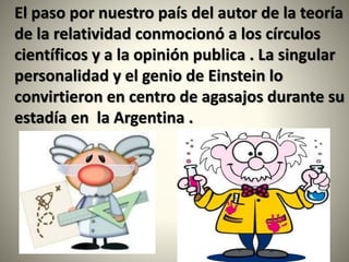 El paso por nuestro país del autor de la teoría
de la relatividad conmocionó a los círculos
científicos y a la opinión publica . La singular
personalidad y el genio de Einstein lo
convirtieron en centro de agasajos durante su
estadía en la Argentina .
 