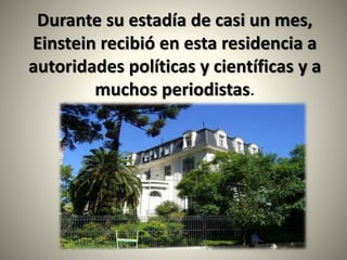 Durante su estadía de casi un mes,
Einstein recibió en esta residencia a
autoridades políticas y científicas y a
muchos periodistas.
 