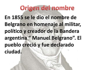 En 1855 se le dio el nombre de
Belgrano en homenaje al militar,
político y creador de la Bandera
argentina “ Manuel Belgrano”. El
pueblo creció y fue declarado
ciudad.
 