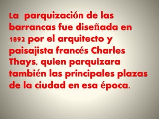 La parquización de las
barrancas fue diseñada en
1892 por el arquitecto y
paisajista francés Charles
Thays, quien parquizara
también las principales plazas
de la ciudad en esa época.
 