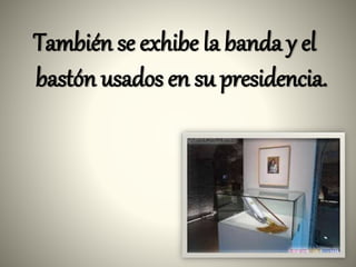 También se exhibe la banda y el
bastón usados en su presidencia.
 