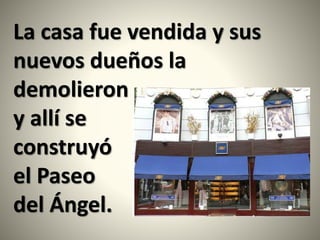 La casa fue vendida y sus
nuevos dueños la
demolieron
y allí se
construyó
el Paseo
del Ángel.
 