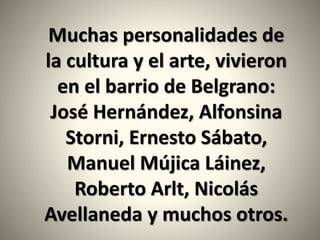 Muchas personalidades de
la cultura y el arte, vivieron
en el barrio de Belgrano:
José Hernández, Alfonsina
Storni, Ernesto Sábato,
Manuel Mújica Láinez,
Roberto Arlt, Nicolás
Avellaneda y muchos otros.
 
