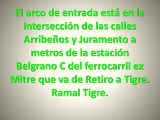 El arco de entrada está en la
intersección de las calles
Arribeños y Juramento a
metros de la estación
Belgrano C del ferrocarril ex
Mitre que va de Retiro a Tigre.
Ramal Tigre.
 