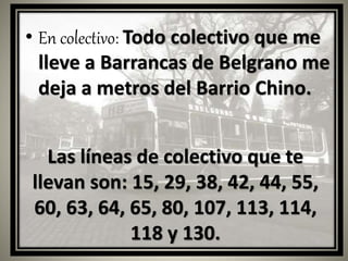 • En colectivo: Todo colectivo que me
lleve a Barrancas de Belgrano me
deja a metros del Barrio Chino.
Las líneas de colectivo que te
llevan son: 15, 29, 38, 42, 44, 55,
60, 63, 64, 65, 80, 107, 113, 114,
118 y 130.
 