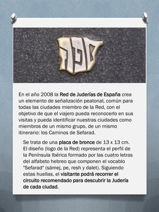 En el año 2008 la Red de Juderías de España crea
un elemento de señalización peatonal, común para
todas las ciudades miembro de la Red, con el
objetivo de que el viajero pueda reconocerlo en sus
visitas y pueda identificar nuestras ciudades como
miembros de un mismo grupo, de un mismo
itinerario: los Caminos de Sefarad.
  Se trata de una placa de bronce de 13 x 13 cm.
  El diseño (logo de la Red) representa el perfil de
  la Península Ibérica formado por las cuatro letras
  del alfabeto hebreo que componen el vocablo
  "Sefarad" (sámej, pe, resh y dalet). Siguiendo
  estas huellas, el visitante podrá recorrer el
  circuito recomendado para descubrir la Judería
  de cada ciudad.
 