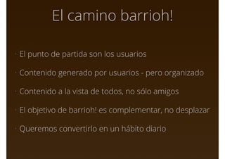 El camino barrioh!
• El punto de partida son los usuarios
• Contenido generado por usuarios - pero organizado
• Contenido a la vista de todos, no sólo amigos
• El objetivo de barrioh! es complementar, no desplazar
• Queremos convertirlo en un hábito diario
 
