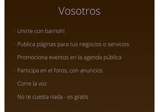 Vosotros
• Unirte con barrioh!
• Publica páginas para tus negocios o servicios
• Promociona eventos en la agenda pública
• Participa en el foros, con anuncios
• Corre la voz
• No te cuesta nada - es gratis
 