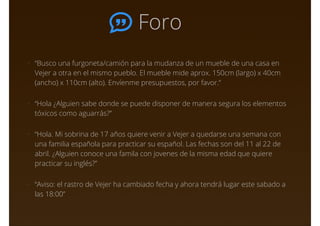 Foro
• “Busco una furgoneta/camión para la mudanza de un mueble de una casa en
Vejer a otra en el mismo pueblo. El mueble mide aprox. 150cm (largo) x 40cm
(ancho) x 110cm (alto). Envíenme presupuestos, por favor.”
• “Hola ¿Alguien sabe donde se puede disponer de manera segura los elementos
tóxicos como aguarrás?”
• “Hola. Mi sobrina de 17 años quiere venir a Vejer a quedarse una semana con
una familia española para practicar su español. Las fechas son del 11 al 22 de
abril. ¿Alguien conoce una famila con jovenes de la misma edad que quiere
practicar su inglés?”
• “Aviso: el rastro de Vejer ha cambiado fecha y ahora tendrá lugar este sabado a
las 18:00”
 