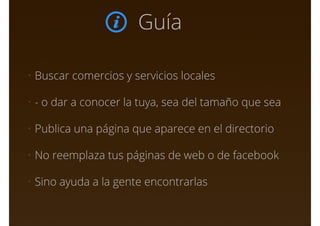 Guía
• Buscar comercios y servicios locales
• - o dar a conocer la tuya, sea del tamaño que sea
• Publica una página que aparece en el directorio
• No reemplaza tus páginas de web o de facebook
• Sino ayuda a la gente encontrarlas
 