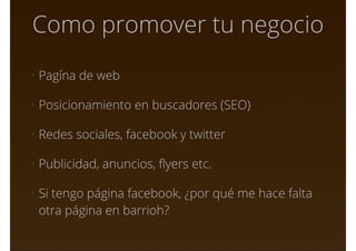 Como promover tu negocio
• Pagína de web
• Posicionamiento en buscadores (SEO)
• Redes sociales, facebook y twitter
• Publicidad, anuncios, ﬂyers etc.
• Si tengo página facebook, ¿por qué me hace falta
otra página en barrioh?
 